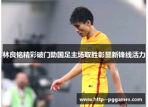 林良铭精彩破门助国足主场取胜彰显新锋线活力 林良铭精彩破门助国足主场取胜彰显新锋线活力
