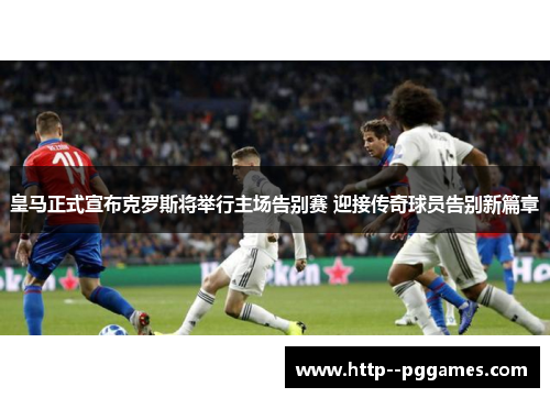 皇马正式宣布克罗斯将举行主场告别赛 迎接传奇球员告别新篇章 皇马正式宣布克罗斯将举行主场告别赛 迎接传奇球员告别新篇章