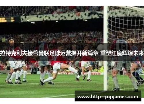 拉特克利夫接管曼联足球运营揭开新篇章 重塑红魔辉煌未来